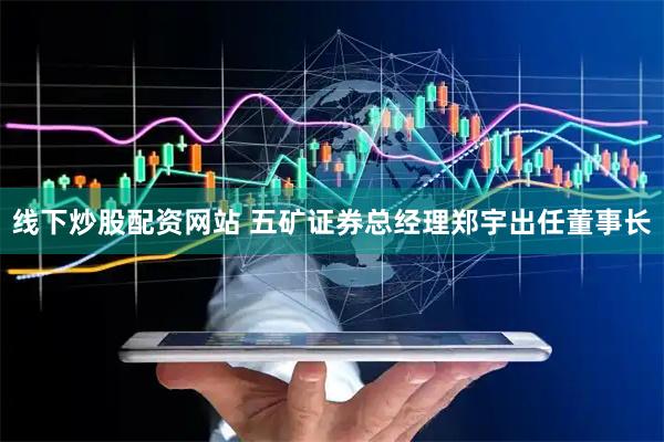 线下炒股配资网站 五矿证券总经理郑宇出任董事长