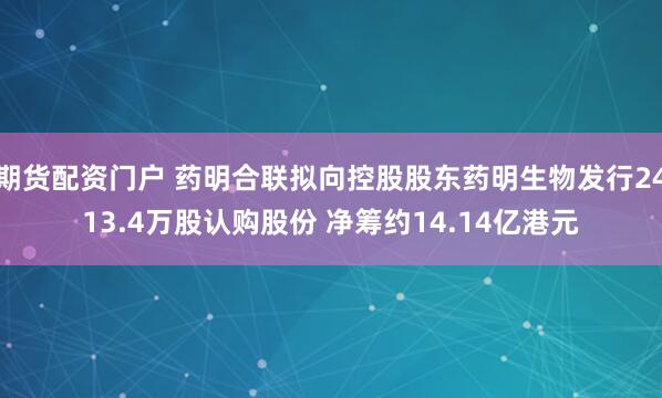 期货配资门户 药明合联拟向控股股东药明生物发行2413.4万股认购股份 净筹约14.14亿港元