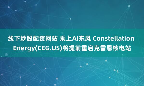 线下炒股配资网站 乘上AI东风 Constellation Energy(CEG.US)将提前重启克雷恩核电站
