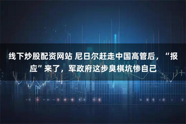 线下炒股配资网站 尼日尔赶走中国高管后，“报应”来了，军政府这步臭棋坑惨自己