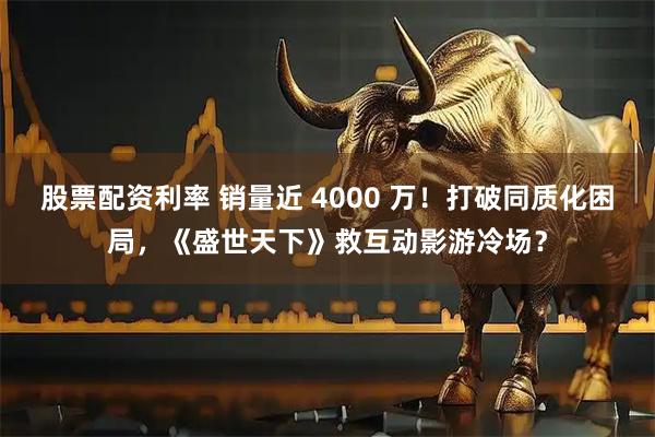 股票配资利率 销量近 4000 万！打破同质化困局，《盛世天下》救互动影游冷场？