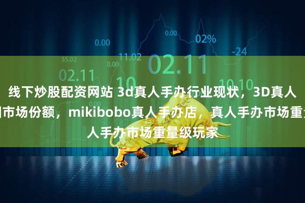 线下炒股配资网站 3d真人手办行业现状，3D真人手办中国市场份额，mikibobo真人手办店，真人手办市场重量级玩家