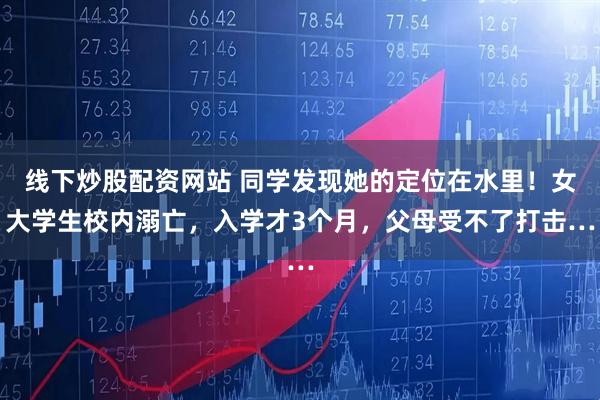 线下炒股配资网站 同学发现她的定位在水里！女大学生校内溺亡，入学才3个月，父母受不了打击…