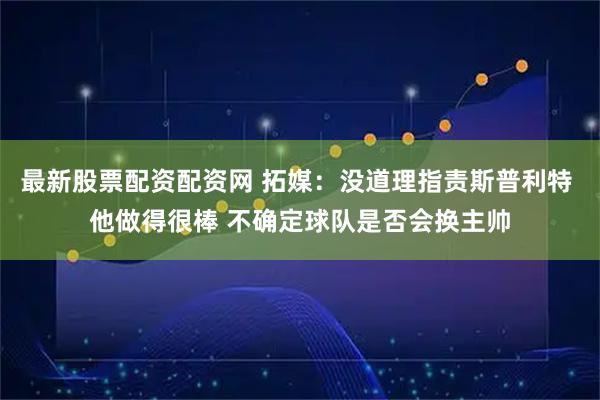 最新股票配资配资网 拓媒：没道理指责斯普利特 他做得很棒 不确定球队是否会换主帅