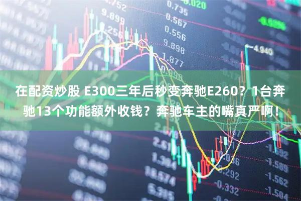 在配资炒股 E300三年后秒变奔驰E260？1台奔驰13个功能额外收钱？奔驰车主的嘴真严啊！