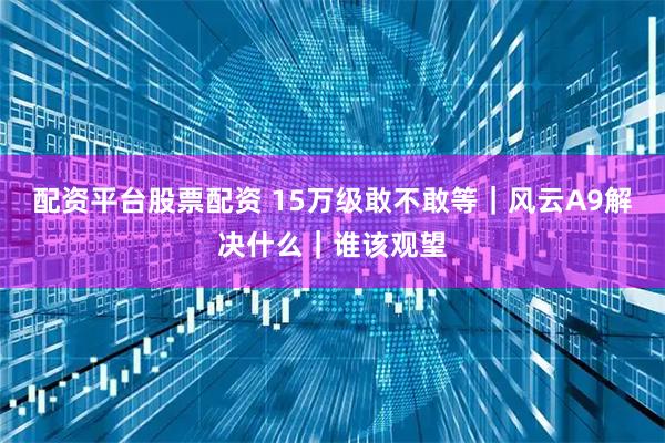 配资平台股票配资 15万级敢不敢等｜风云A9解决什么｜谁该观望