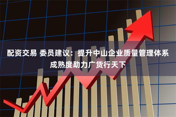 配资交易 委员建议：提升中山企业质量管理体系成熟度助力广货行天下