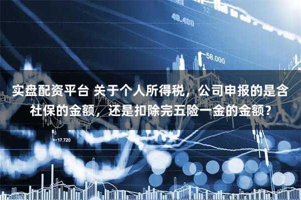 实盘配资平台 关于个人所得税，公司申报的是含社保的金额，还是扣除完五险一金的金额？