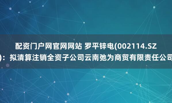 配资门户网官网网站 罗平锌电(002114.SZ)：拟清算注销全资子公司云南弛为商贸有限责任公司