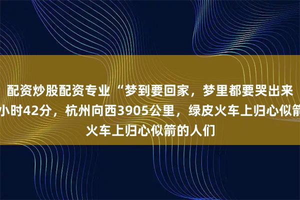 配资炒股配资专业 “梦到要回家，梦里都要哭出来！”43小时42分，杭州向西3905公里，绿皮火车上归心似箭的人们