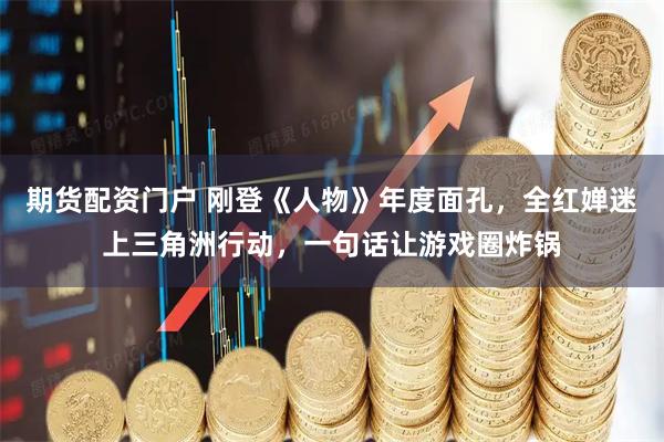 期货配资门户 刚登《人物》年度面孔，全红婵迷上三角洲行动，一句话让游戏圈炸锅