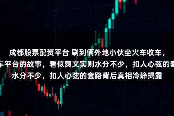 成都股票配资平台 刷到俩外地小伙坐火车收车，靠南北差价搞出二手车平台的故事，看似爽文实则水分不少，扣人心弦的套路背后真相冷静揭露