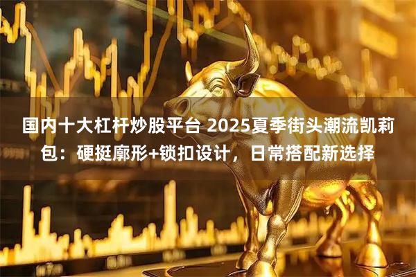 国内十大杠杆炒股平台 2025夏季街头潮流凯莉包：硬挺廓形+锁扣设计，日常搭配新选择