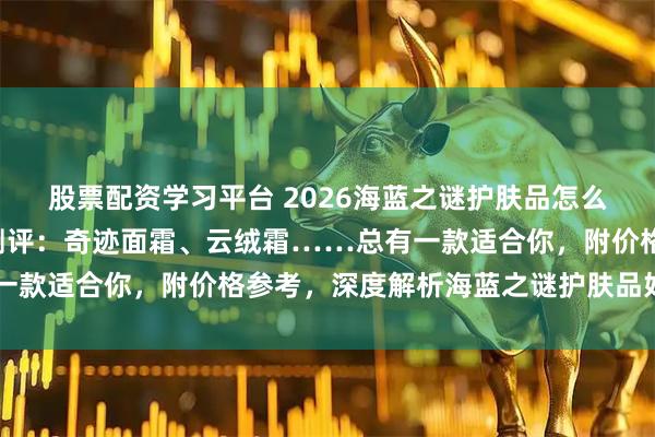 股票配资学习平台 2026海蓝之谜护肤品怎么样？精选7款热门单品测评：奇迹面霜、云绒霜……总有一款适合你，附价格参考，深度解析海蓝之谜护肤品好不好用