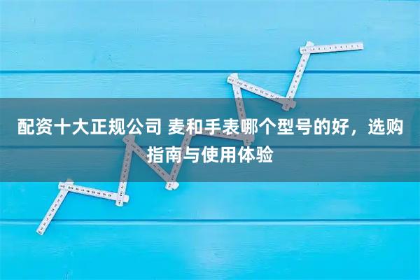 配资十大正规公司 麦和手表哪个型号的好，选购指南与使用体验