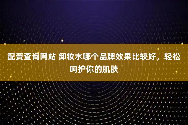 配资查询网站 卸妆水哪个品牌效果比较好，轻松呵护你的肌肤