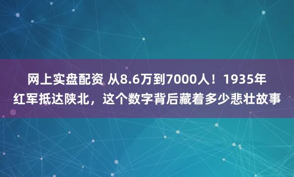 网上实盘配资 从8.6万到7000人！1935年红军抵达陕北，这个数字背后藏着多少悲壮故事