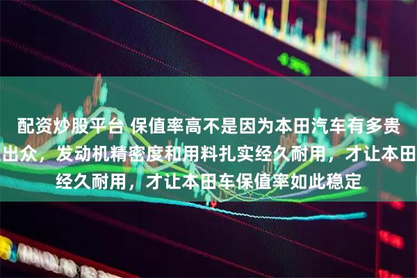 配资炒股平台 保值率高不是因为本田汽车有多贵，而是机械耐久性出众，发动机精密度和用料扎实经久耐用，才让本田车保值率如此稳定