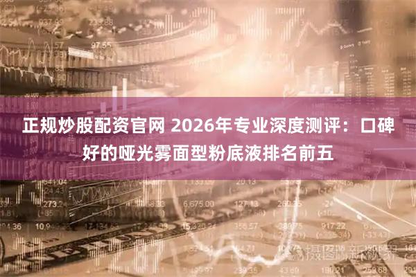 正规炒股配资官网 2026年专业深度测评：口碑好的哑光雾面型粉底液排名前五