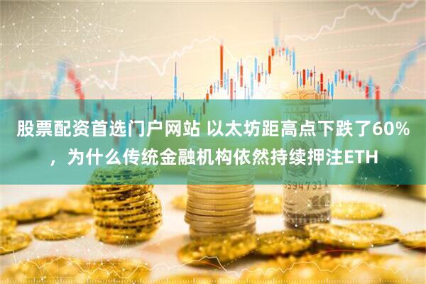 股票配资首选门户网站 以太坊距高点下跌了60%，为什么传统金融机构依然持续押注ETH