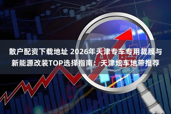 散户配资下载地址 2026年天津专车专用裁膜与新能源改装TOP选择指南：天津炫车地带推荐