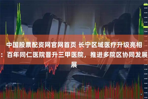 中国股票配资网官网首页 长宁区域医疗升级亮相：百年同仁医院晋升三甲医院，推进多院区协同发展