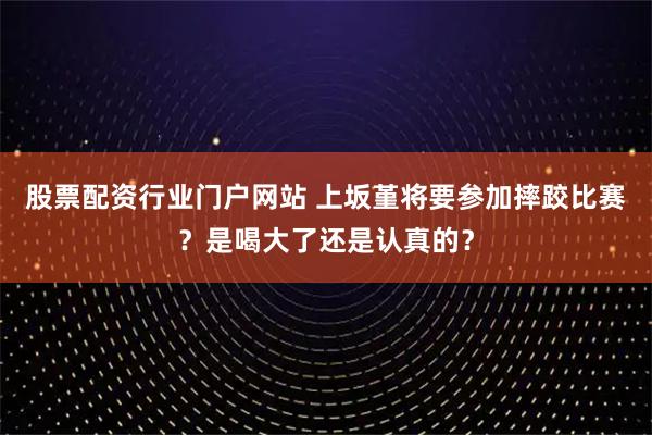 股票配资行业门户网站 上坂堇将要参加摔跤比赛？是喝大了还是认真的？