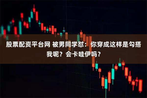 股票配资平台网 被男同学怼：你穿成这样是勾搭我呢？会卡哇伊吗？