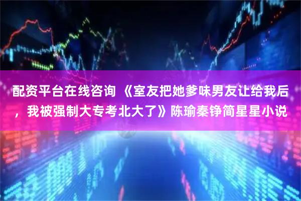配资平台在线咨询 《室友把她爹味男友让给我后，我被强制大专考北大了》陈瑜秦铮简星星小说