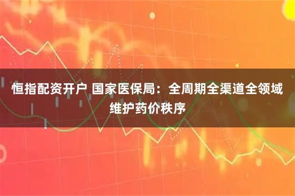 恒指配资开户 国家医保局：全周期全渠道全领域维护药价秩序